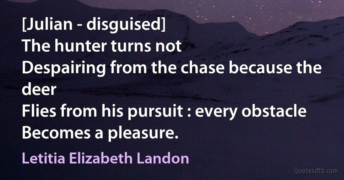 [Julian - disguised]
The hunter turns not
Despairing from the chase because the deer
Flies from his pursuit : every obstacle
Becomes a pleasure. (Letitia Elizabeth Landon)