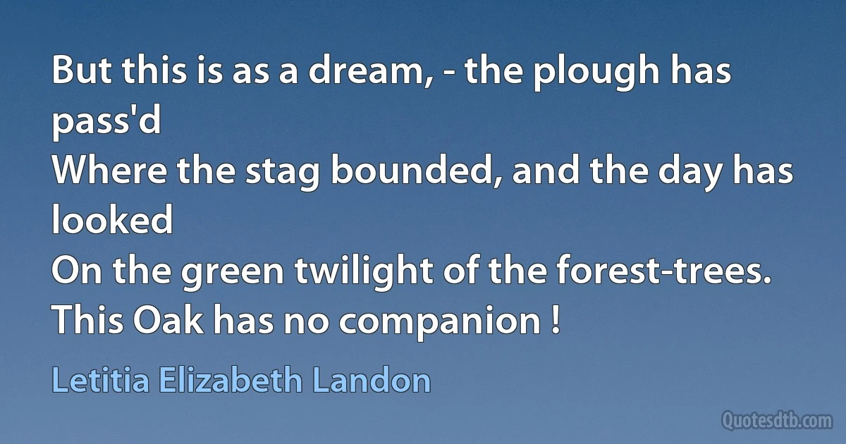 But this is as a dream, - the plough has pass'd
Where the stag bounded, and the day has looked
On the green twilight of the forest-trees.
This Oak has no companion ! (Letitia Elizabeth Landon)