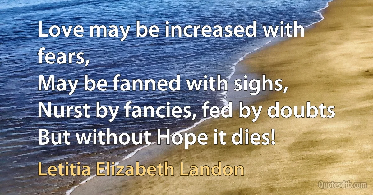 Love may be increased with fears,
May be fanned with sighs,
Nurst by fancies, fed by doubts
But without Hope it dies! (Letitia Elizabeth Landon)