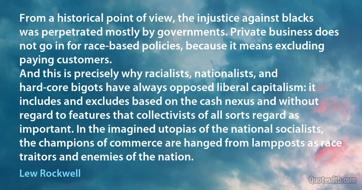 From a historical point of view, the injustice against blacks was perpetrated mostly by governments. Private business does not go in for race-based policies, because it means excluding paying customers.
And this is precisely why racialists, nationalists, and hard-core bigots have always opposed liberal capitalism: it includes and excludes based on the cash nexus and without regard to features that collectivists of all sorts regard as important. In the imagined utopias of the national socialists, the champions of commerce are hanged from lampposts as race traitors and enemies of the nation. (Lew Rockwell)