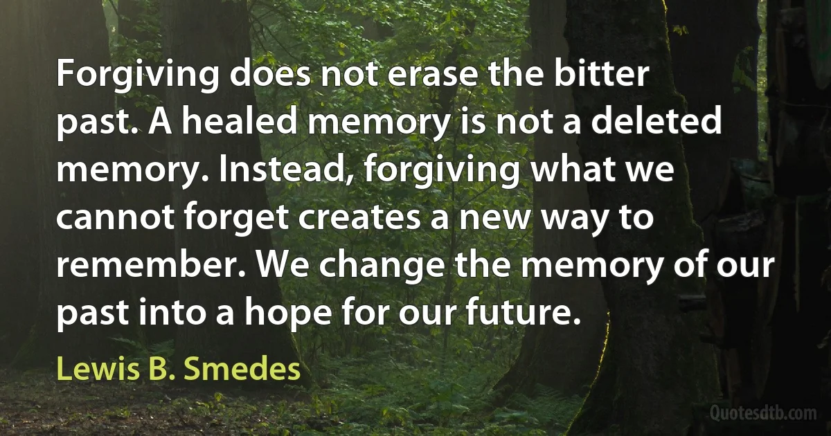 Forgiving does not erase the bitter past. A healed memory is not a deleted memory. Instead, forgiving what we cannot forget creates a new way to remember. We change the memory of our past into a hope for our future. (Lewis B. Smedes)