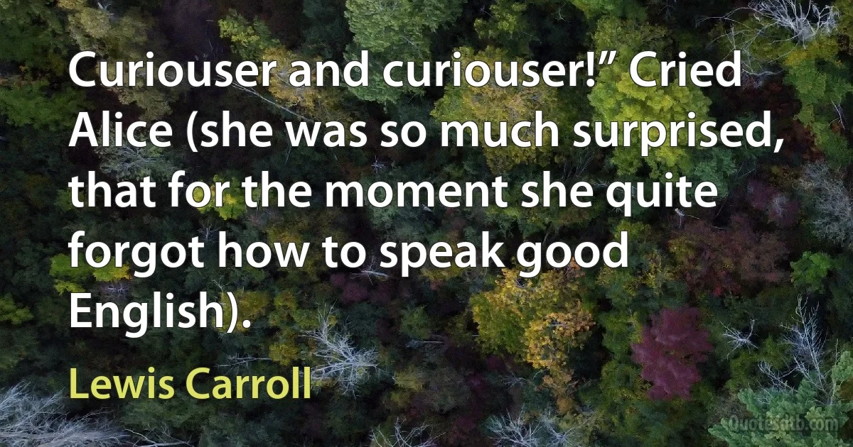 Curiouser and curiouser!” Cried Alice (she was so much surprised, that for the moment she quite forgot how to speak good English). (Lewis Carroll)