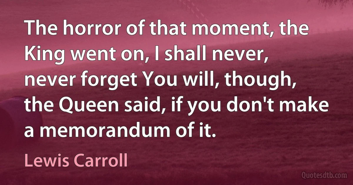 The horror of that moment, the King went on, I shall never, never forget You will, though, the Queen said, if you don't make a memorandum of it. (Lewis Carroll)