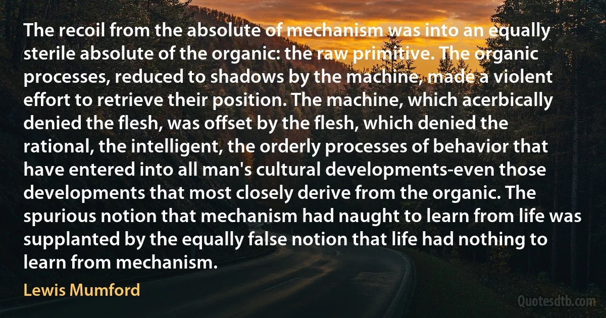 The recoil from the absolute of mechanism was into an equally sterile absolute of the organic: the raw primitive. The organic processes, reduced to shadows by the machine, made a violent effort to retrieve their position. The machine, which acerbically denied the flesh, was offset by the flesh, which denied the rational, the intelligent, the orderly processes of behavior that have entered into all man's cultural developments-even those developments that most closely derive from the organic. The spurious notion that mechanism had naught to learn from life was supplanted by the equally false notion that life had nothing to learn from mechanism. (Lewis Mumford)