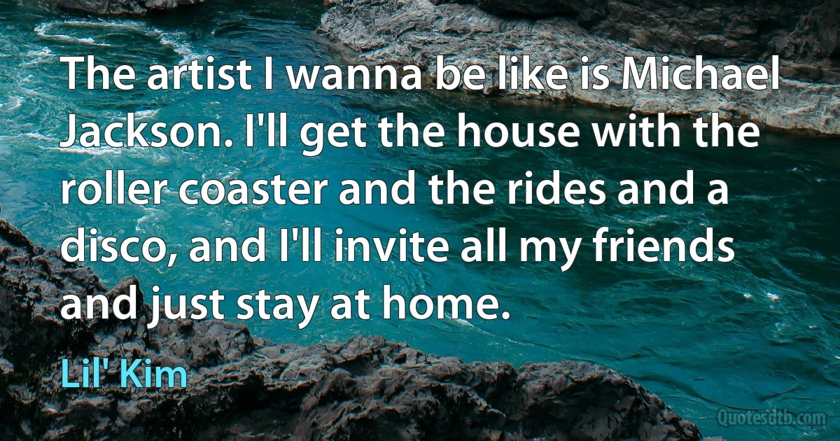 The artist I wanna be like is Michael Jackson. I'll get the house with the roller coaster and the rides and a disco, and I'll invite all my friends and just stay at home. (Lil' Kim)