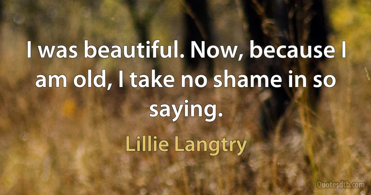 I was beautiful. Now, because I am old, I take no shame in so saying. (Lillie Langtry)