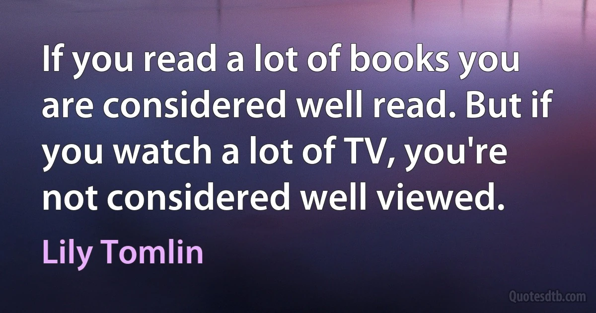 If you read a lot of books you are considered well read. But if you watch a lot of TV, you're not considered well viewed. (Lily Tomlin)