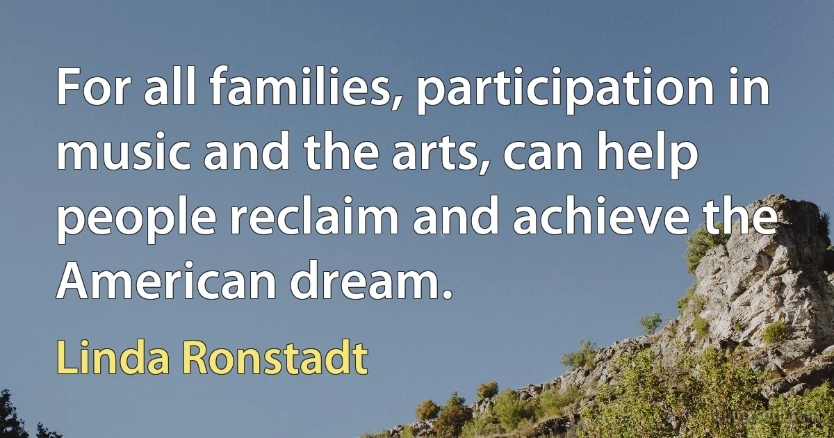 For all families, participation in music and the arts, can help people reclaim and achieve the American dream. (Linda Ronstadt)