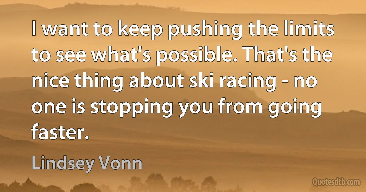 I want to keep pushing the limits to see what's possible. That's the nice thing about ski racing - no one is stopping you from going faster. (Lindsey Vonn)