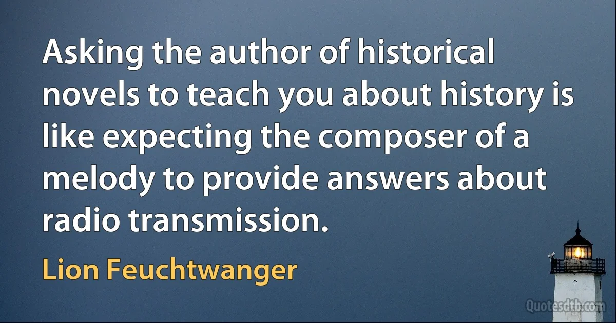 Asking the author of historical novels to teach you about history is like expecting the composer of a melody to provide answers about radio transmission. (Lion Feuchtwanger)