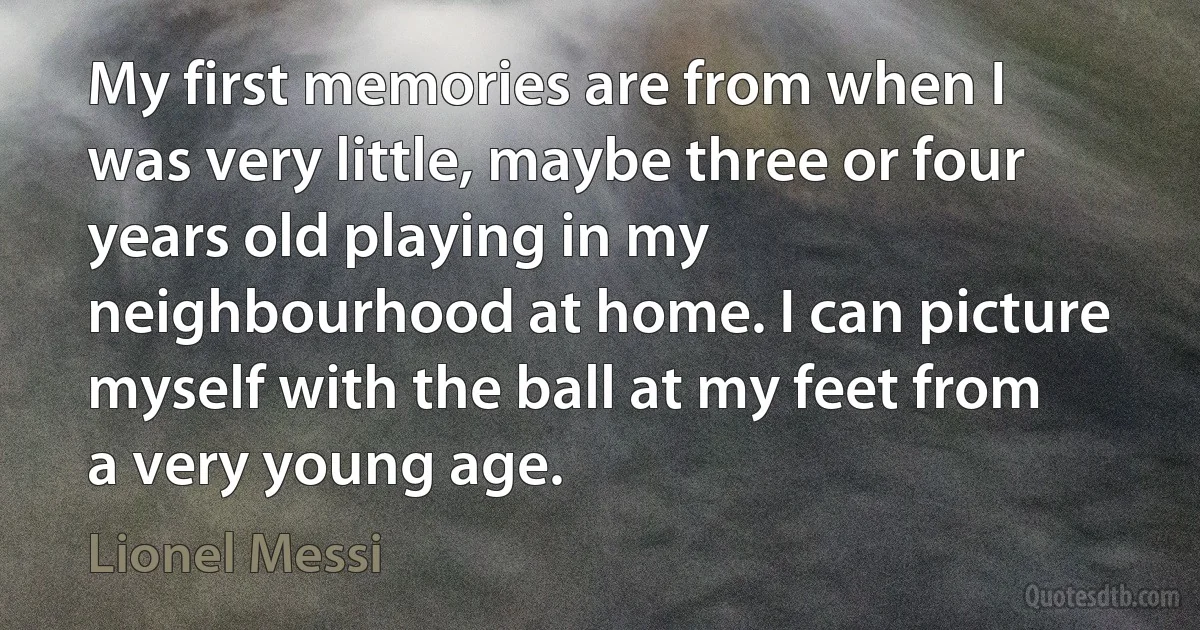 My first memories are from when I was very little, maybe three or four years old playing in my neighbourhood at home. I can picture myself with the ball at my feet from a very young age. (Lionel Messi)