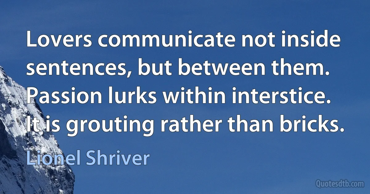 Lovers communicate not inside sentences, but between them. Passion lurks within interstice. It is grouting rather than bricks. (Lionel Shriver)