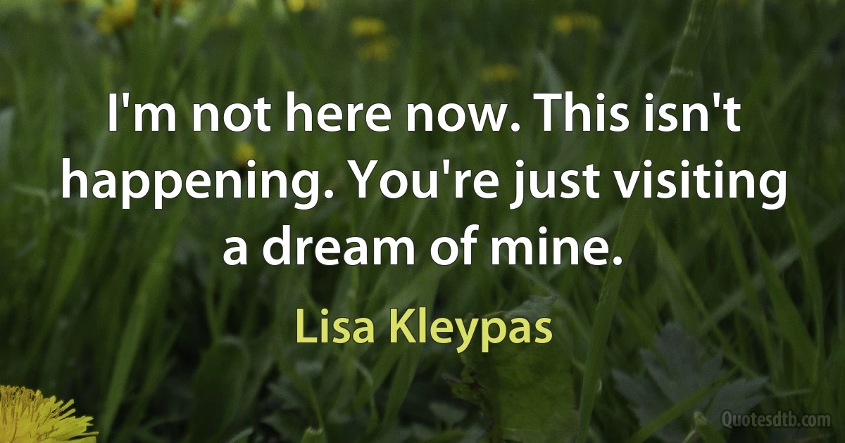 I'm not here now. This isn't happening. You're just visiting a dream of mine. (Lisa Kleypas)