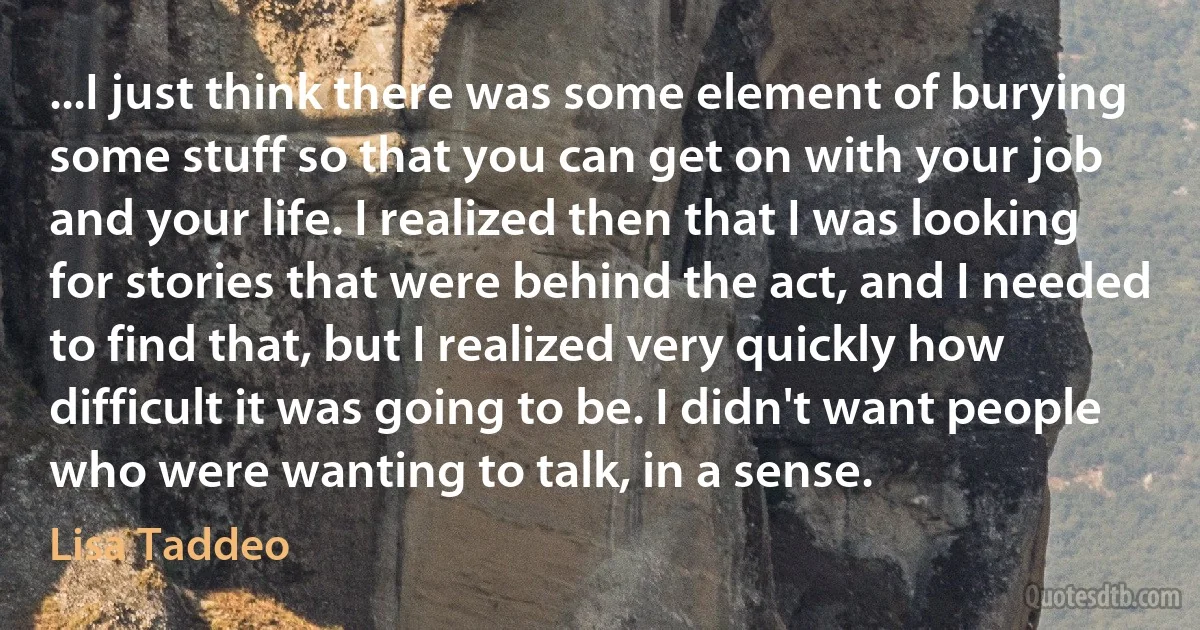 ...I just think there was some element of burying some stuff so that you can get on with your job and your life. I realized then that I was looking for stories that were behind the act, and I needed to find that, but I realized very quickly how difficult it was going to be. I didn't want people who were wanting to talk, in a sense. (Lisa Taddeo)