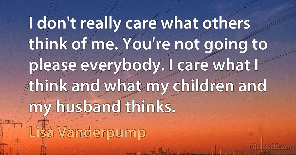 I don't really care what others think of me. You're not going to please everybody. I care what I think and what my children and my husband thinks. (Lisa Vanderpump)