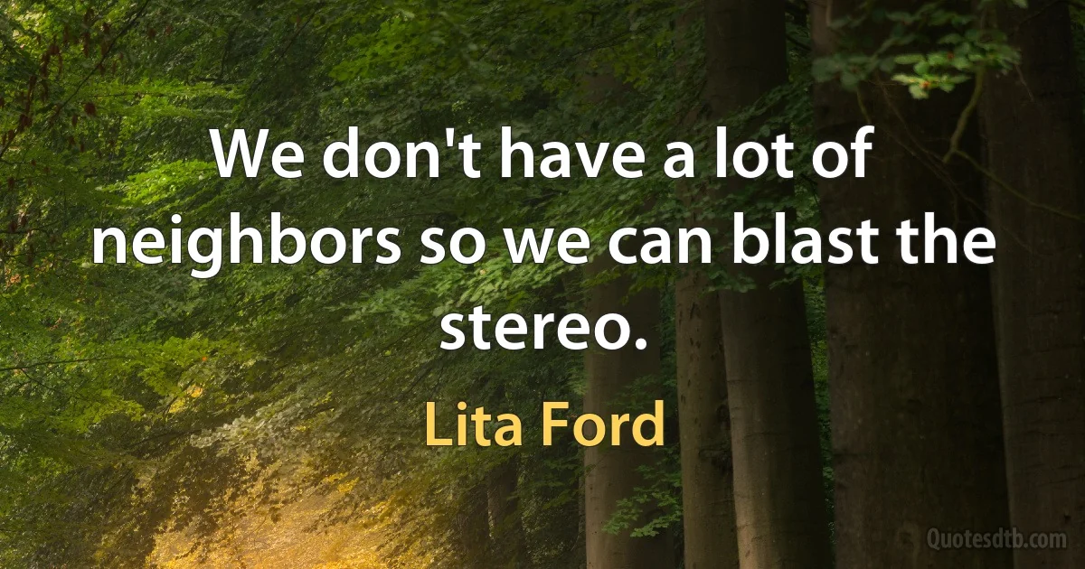 We don't have a lot of neighbors so we can blast the stereo. (Lita Ford)