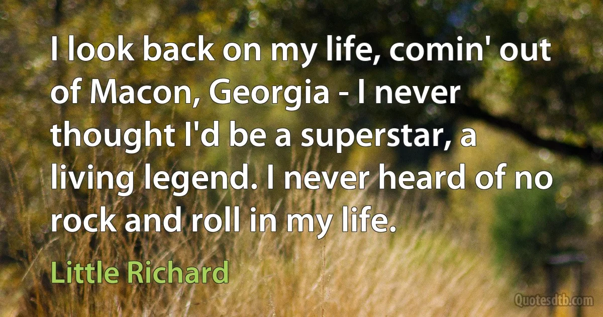 I look back on my life, comin' out of Macon, Georgia - I never thought I'd be a superstar, a living legend. I never heard of no rock and roll in my life. (Little Richard)