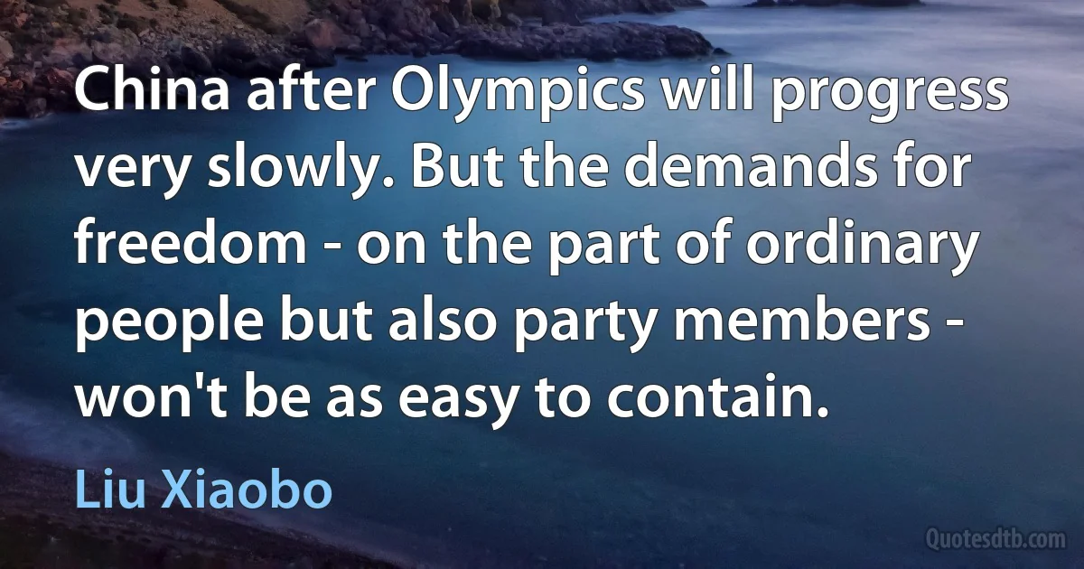 China after Olympics will progress very slowly. But the demands for freedom - on the part of ordinary people but also party members - won't be as easy to contain. (Liu Xiaobo)