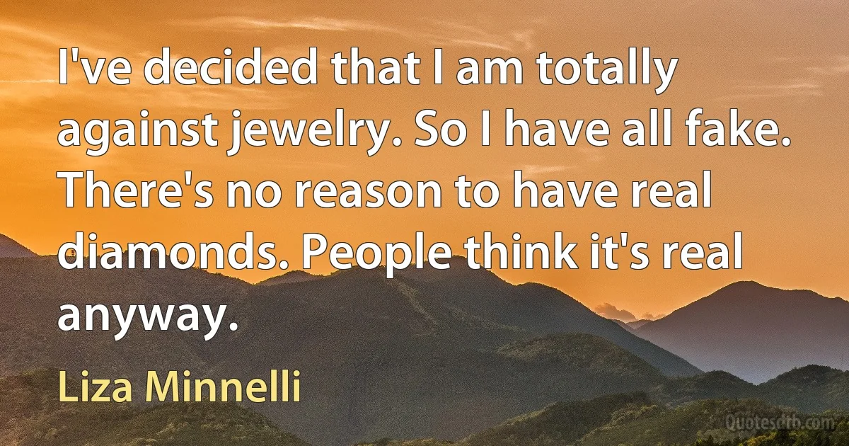 I've decided that I am totally against jewelry. So I have all fake. There's no reason to have real diamonds. People think it's real anyway. (Liza Minnelli)