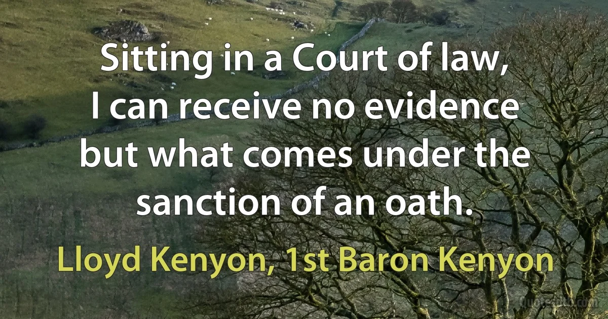 Sitting in a Court of law, I can receive no evidence but what comes under the sanction of an oath. (Lloyd Kenyon, 1st Baron Kenyon)