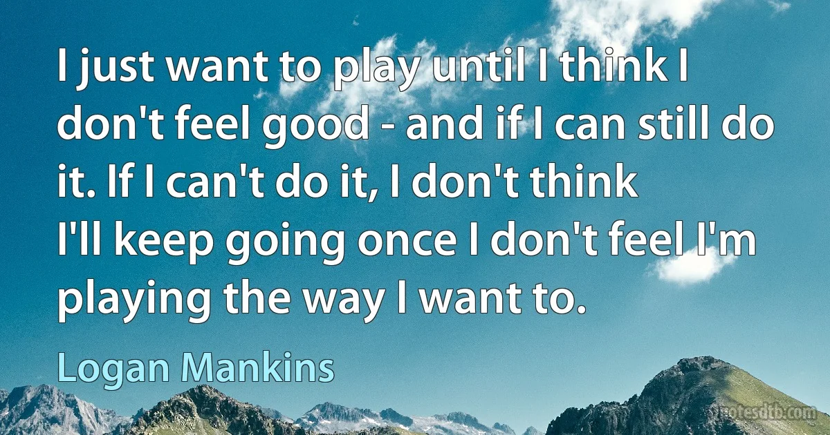 I just want to play until I think I don't feel good - and if I can still do it. If I can't do it, I don't think I'll keep going once I don't feel I'm playing the way I want to. (Logan Mankins)