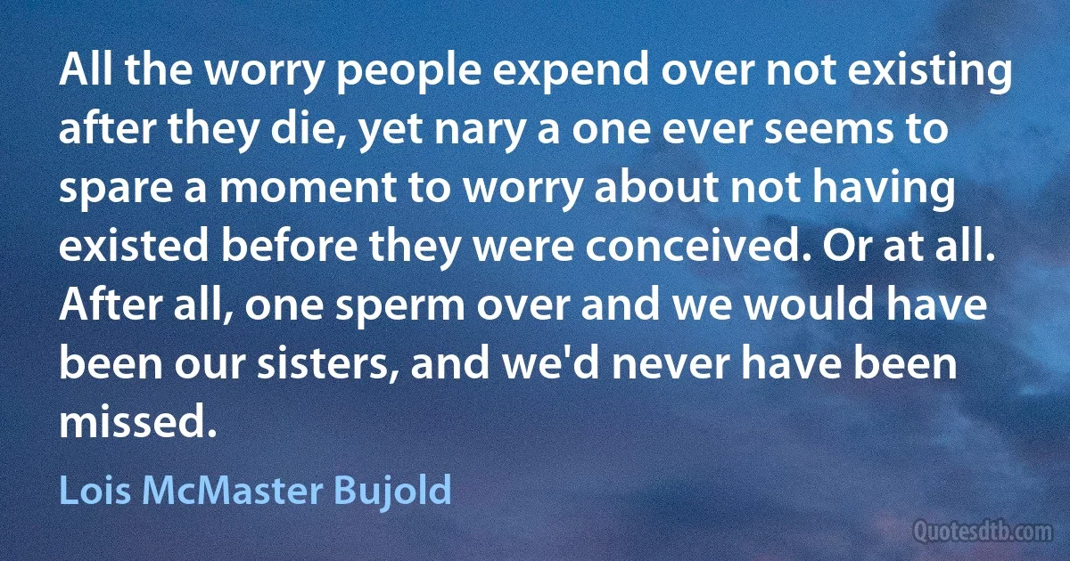 All the worry people expend over not existing after they die, yet nary a one ever seems to spare a moment to worry about not having existed before they were conceived. Or at all. After all, one sperm over and we would have been our sisters, and we'd never have been missed. (Lois McMaster Bujold)