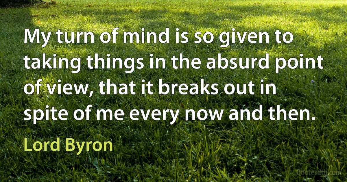 My turn of mind is so given to taking things in the absurd point of view, that it breaks out in spite of me every now and then. (Lord Byron)