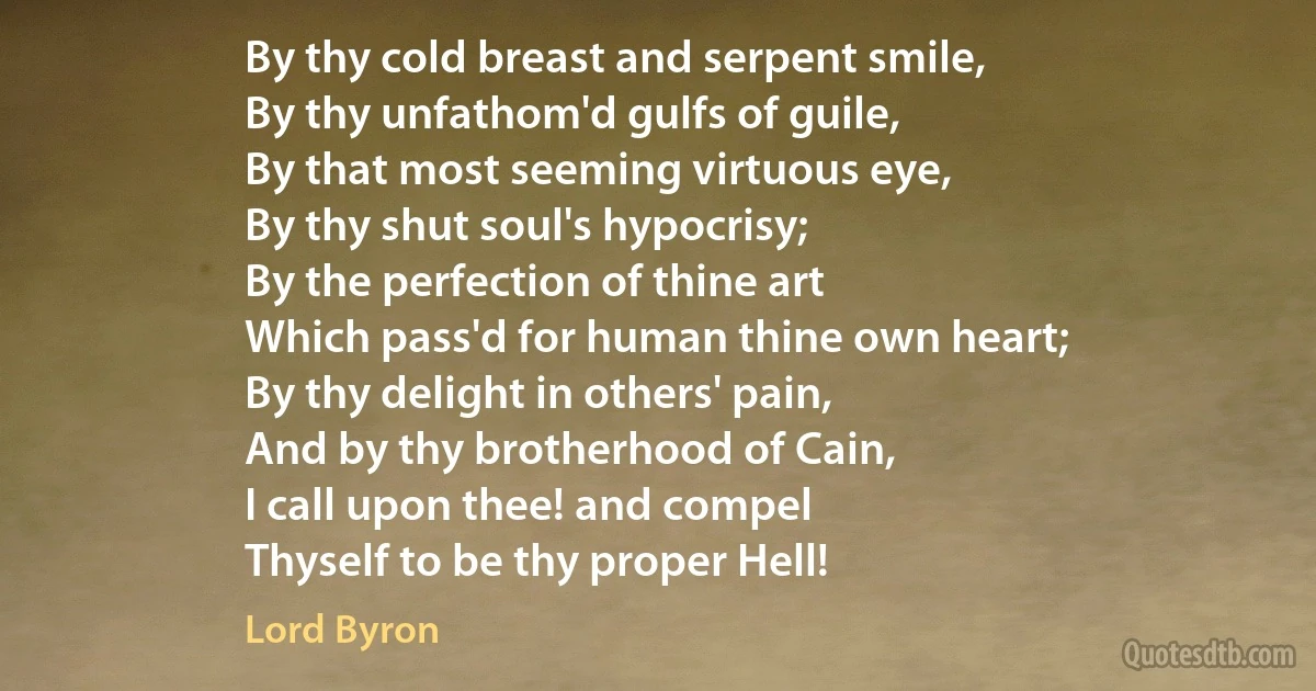 By thy cold breast and serpent smile,
By thy unfathom'd gulfs of guile,
By that most seeming virtuous eye,
By thy shut soul's hypocrisy;
By the perfection of thine art
Which pass'd for human thine own heart;
By thy delight in others' pain,
And by thy brotherhood of Cain,
I call upon thee! and compel
Thyself to be thy proper Hell! (Lord Byron)