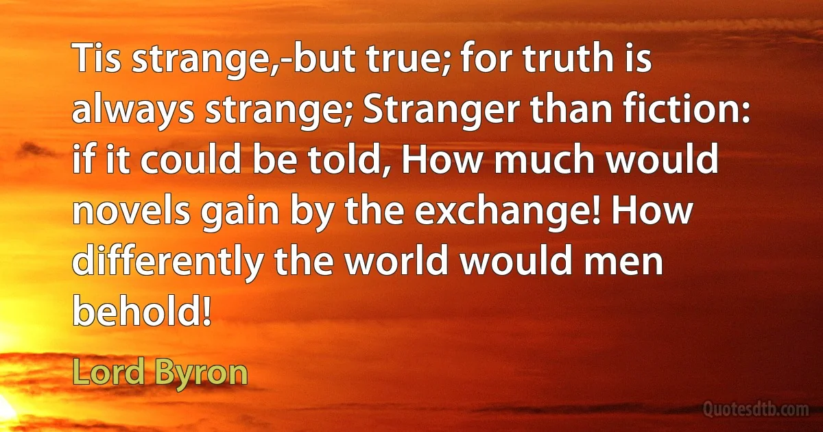 Tis strange,-but true; for truth is always strange; Stranger than fiction: if it could be told, How much would novels gain by the exchange! How differently the world would men behold! (Lord Byron)