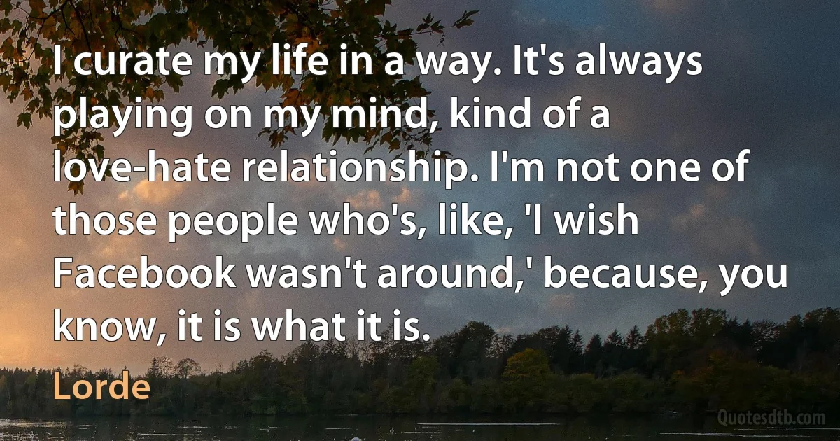 I curate my life in a way. It's always playing on my mind, kind of a love-hate relationship. I'm not one of those people who's, like, 'I wish Facebook wasn't around,' because, you know, it is what it is. (Lorde)