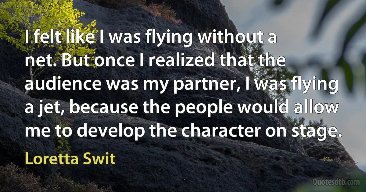 I felt like I was flying without a net. But once I realized that the audience was my partner, I was flying a jet, because the people would allow me to develop the character on stage. (Loretta Swit)