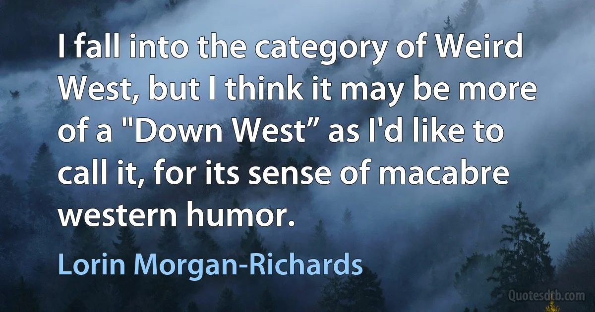 I fall into the category of Weird West, but I think it may be more of a "Down West” as I'd like to call it, for its sense of macabre western humor. (Lorin Morgan-Richards)