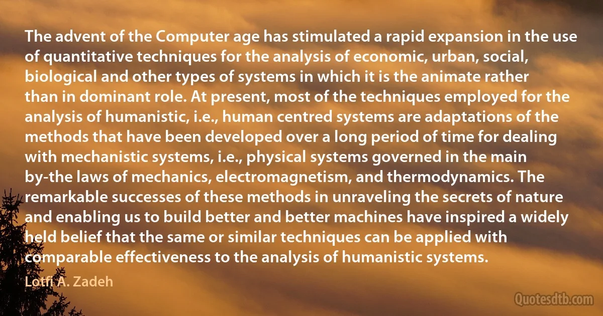 The advent of the Computer age has stimulated a rapid expansion in the use of quantitative techniques for the analysis of economic, urban, social, biological and other types of systems in which it is the animate rather than in dominant role. At present, most of the techniques employed for the analysis of humanistic, i.e., human centred systems are adaptations of the methods that have been developed over a long period of time for dealing with mechanistic systems, i.e., physical systems governed in the main by-the laws of mechanics, electromagnetism, and thermodynamics. The remarkable successes of these methods in unraveling the secrets of nature and enabling us to build better and better machines have inspired a widely held belief that the same or similar techniques can be applied with comparable effectiveness to the analysis of humanistic systems. (Lotfi A. Zadeh)