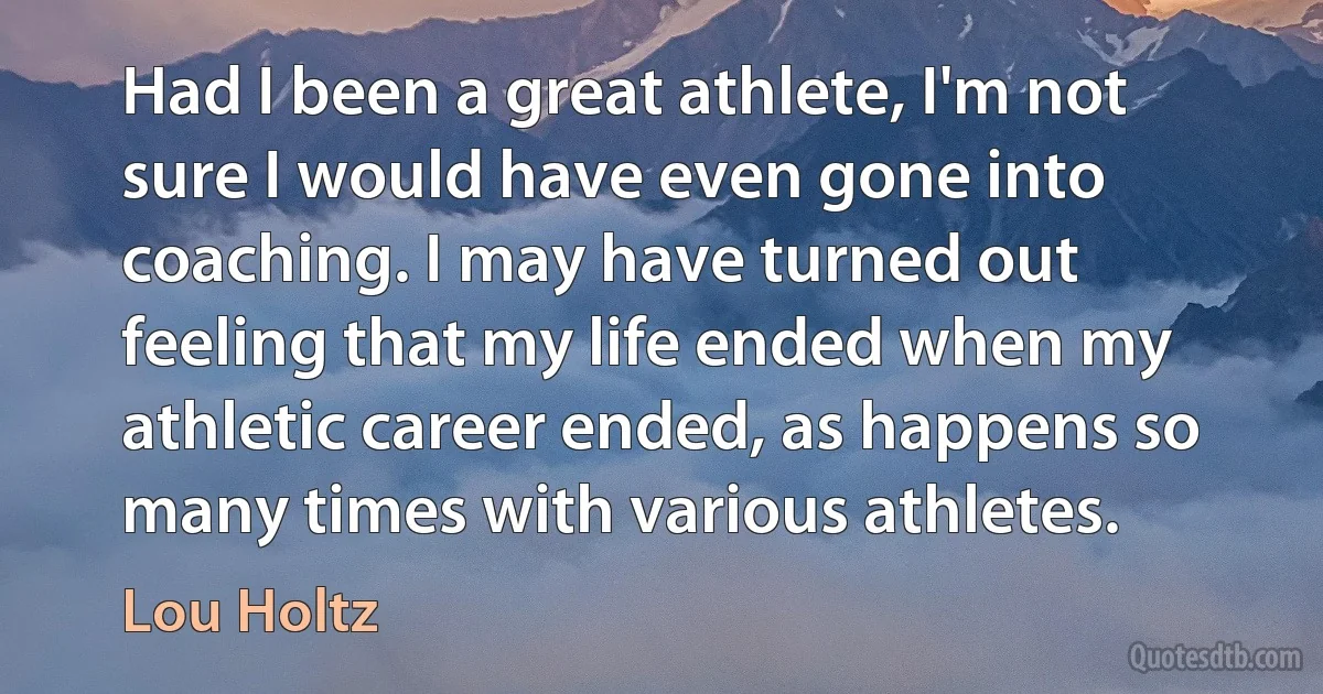 Had I been a great athlete, I'm not sure I would have even gone into coaching. I may have turned out feeling that my life ended when my athletic career ended, as happens so many times with various athletes. (Lou Holtz)