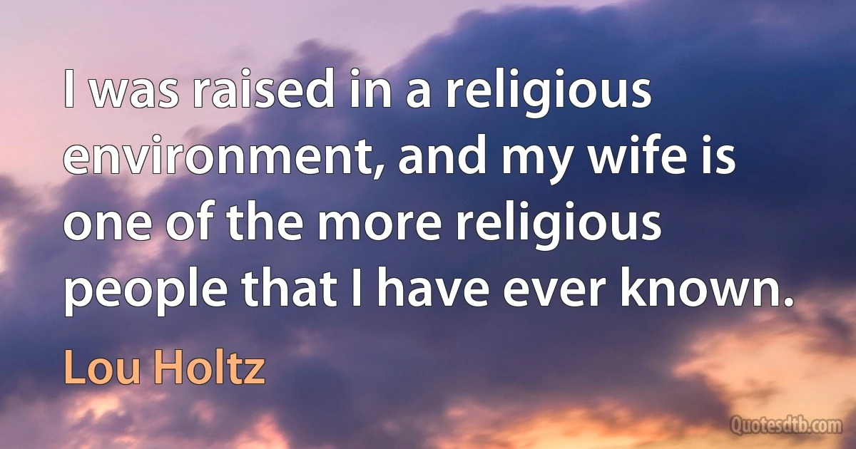 I was raised in a religious environment, and my wife is one of the more religious people that I have ever known. (Lou Holtz)