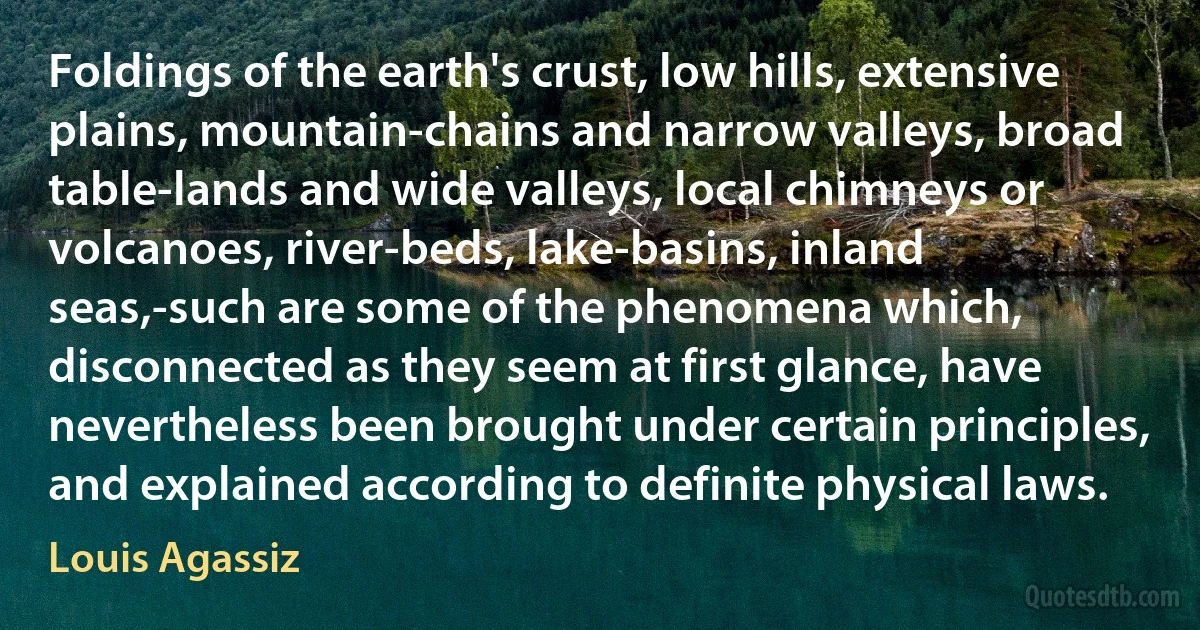 Foldings of the earth's crust, low hills, extensive plains, mountain-chains and narrow valleys, broad table-lands and wide valleys, local chimneys or volcanoes, river-beds, lake-basins, inland seas,-such are some of the phenomena which, disconnected as they seem at first glance, have nevertheless been brought under certain principles, and explained according to definite physical laws. (Louis Agassiz)