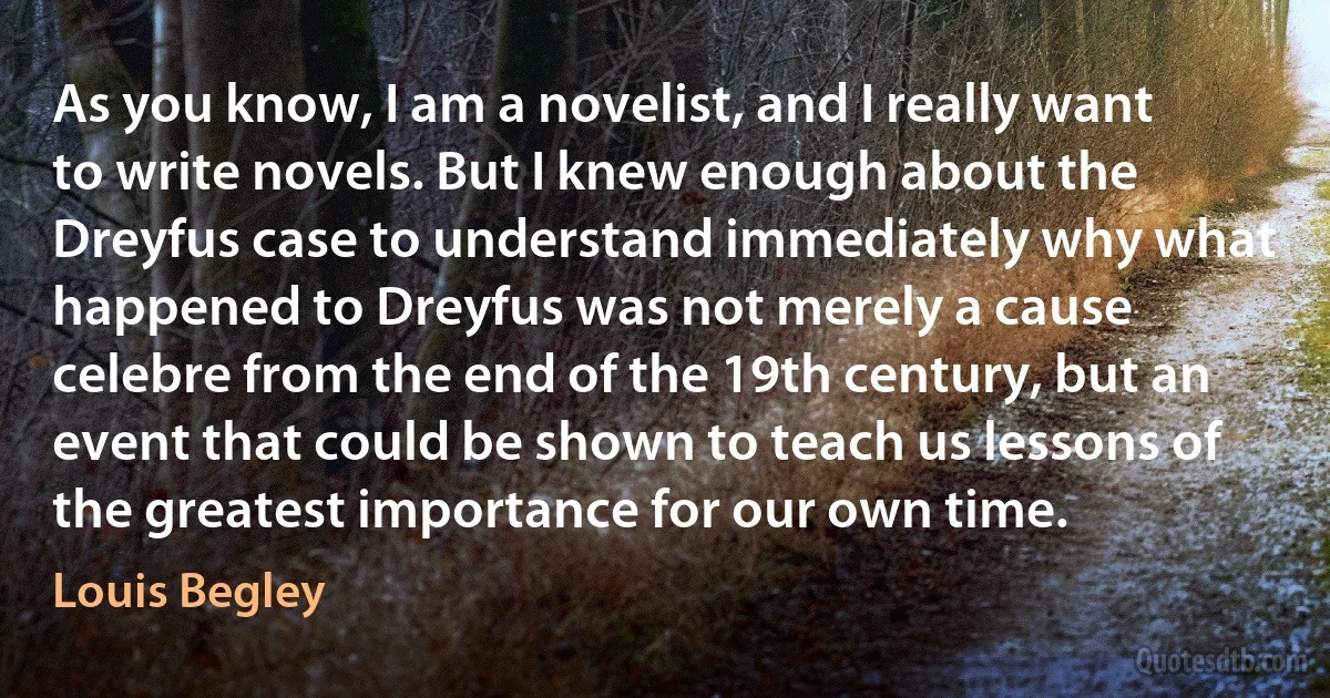 As you know, I am a novelist, and I really want to write novels. But I knew enough about the Dreyfus case to understand immediately why what happened to Dreyfus was not merely a cause celebre from the end of the 19th century, but an event that could be shown to teach us lessons of the greatest importance for our own time. (Louis Begley)