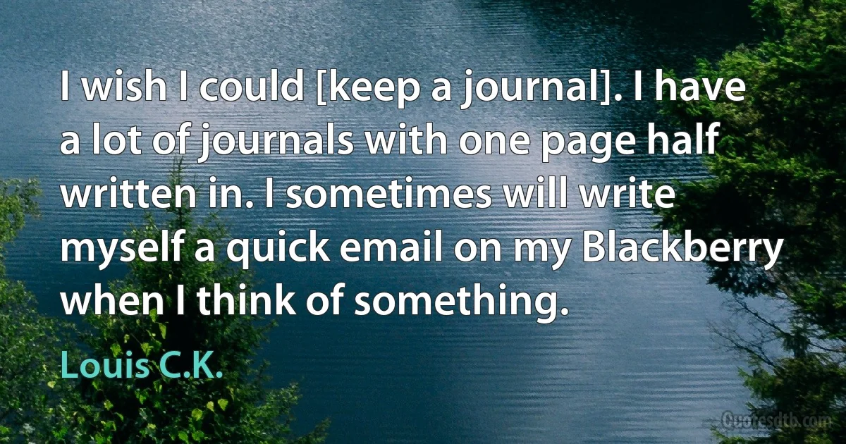 I wish I could [keep a journal]. I have a lot of journals with one page half written in. I sometimes will write myself a quick email on my Blackberry when I think of something. (Louis C.K.)