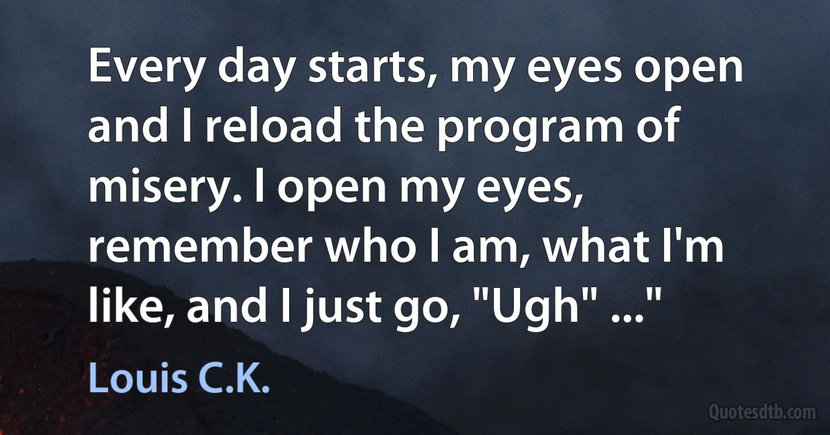 Every day starts, my eyes open and I reload the program of misery. I open my eyes, remember who I am, what I'm like, and I just go, "Ugh" ..." (Louis C.K.)