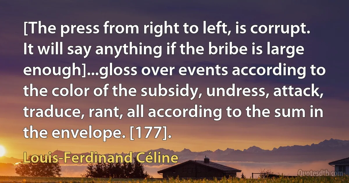 [The press from right to left, is corrupt. It will say anything if the bribe is large enough]...gloss over events according to the color of the subsidy, undress, attack, traduce, rant, all according to the sum in the envelope. [177]. (Louis-Ferdinand Céline)