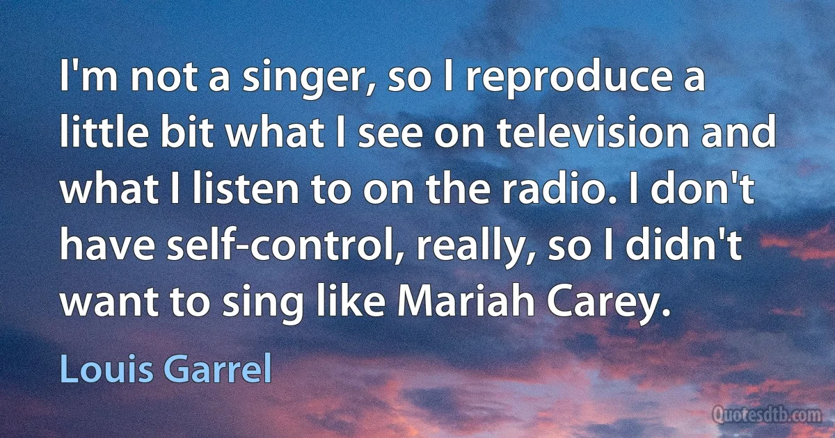 I'm not a singer, so I reproduce a little bit what I see on television and what I listen to on the radio. I don't have self-control, really, so I didn't want to sing like Mariah Carey. (Louis Garrel)