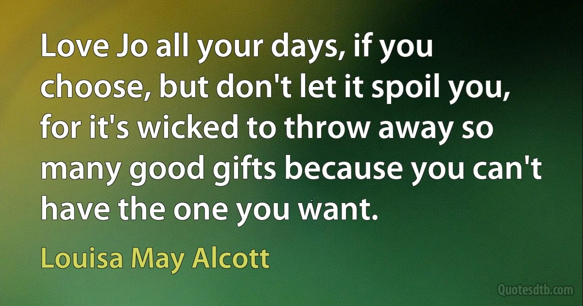 Love Jo all your days, if you choose, but don't let it spoil you, for it's wicked to throw away so many good gifts because you can't have the one you want. (Louisa May Alcott)