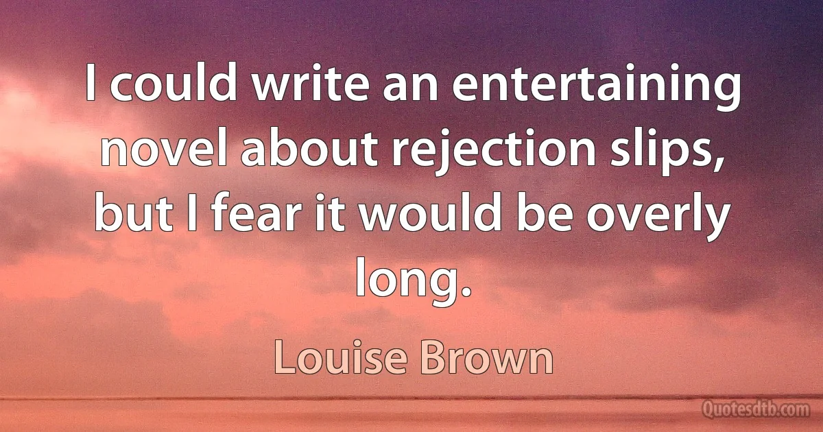 I could write an entertaining novel about rejection slips, but I fear it would be overly long. (Louise Brown)