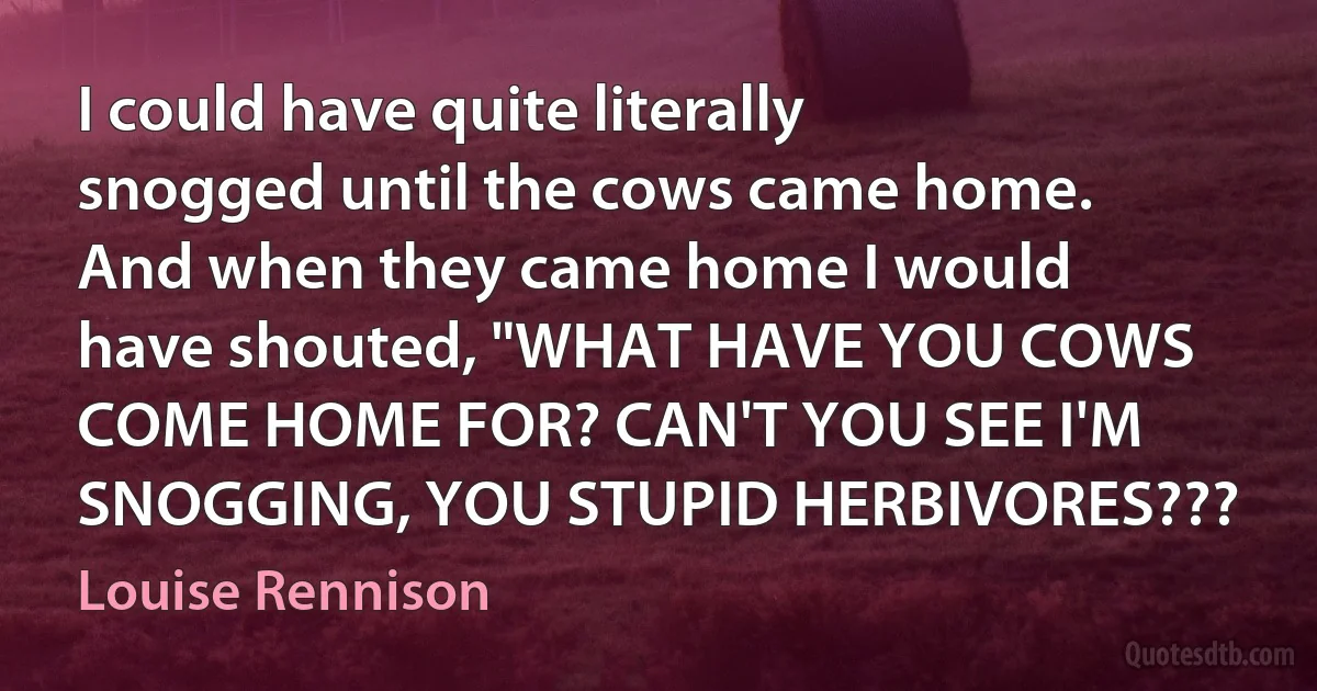 I could have quite literally snogged until the cows came home. And when they came home I would have shouted, "WHAT HAVE YOU COWS COME HOME FOR? CAN'T YOU SEE I'M SNOGGING, YOU STUPID HERBIVORES??? (Louise Rennison)