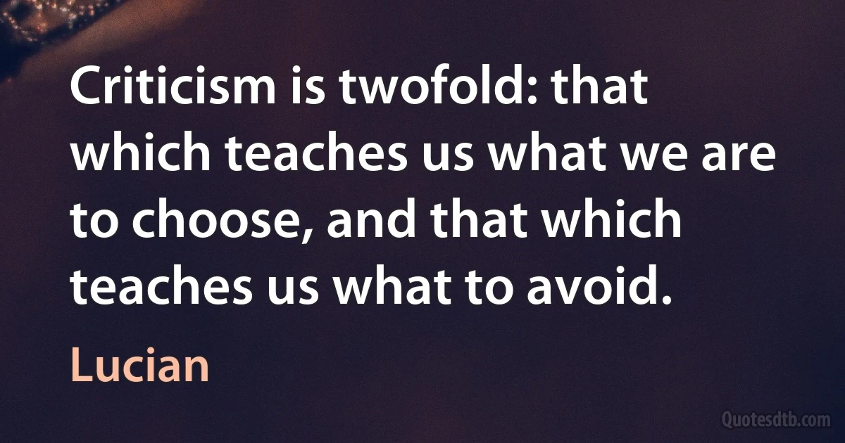 Criticism is twofold: that which teaches us what we are to choose, and that which teaches us what to avoid. (Lucian)