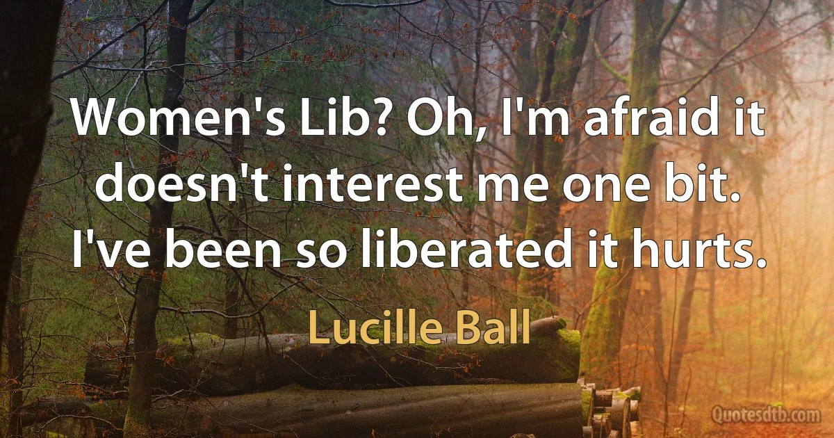 Women's Lib? Oh, I'm afraid it doesn't interest me one bit. I've been so liberated it hurts. (Lucille Ball)