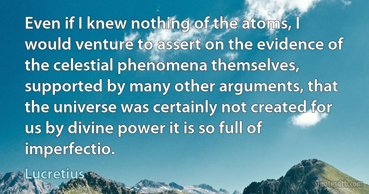 Even if I knew nothing of the atoms, I would venture to assert on the evidence of the celestial phenomena themselves, supported by many other arguments, that the universe was certainly not created for us by divine power it is so full of imperfectio. (Lucretius)