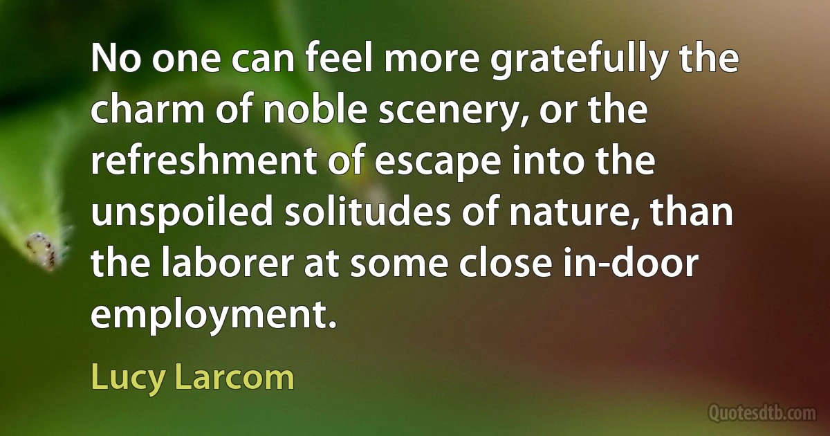 No one can feel more gratefully the charm of noble scenery, or the refreshment of escape into the unspoiled solitudes of nature, than the laborer at some close in-door employment. (Lucy Larcom)