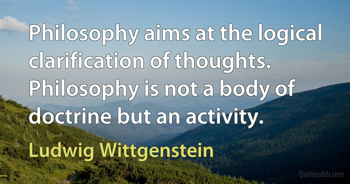 Philosophy aims at the logical clarification of thoughts. Philosophy is not a body of doctrine but an activity. (Ludwig Wittgenstein)