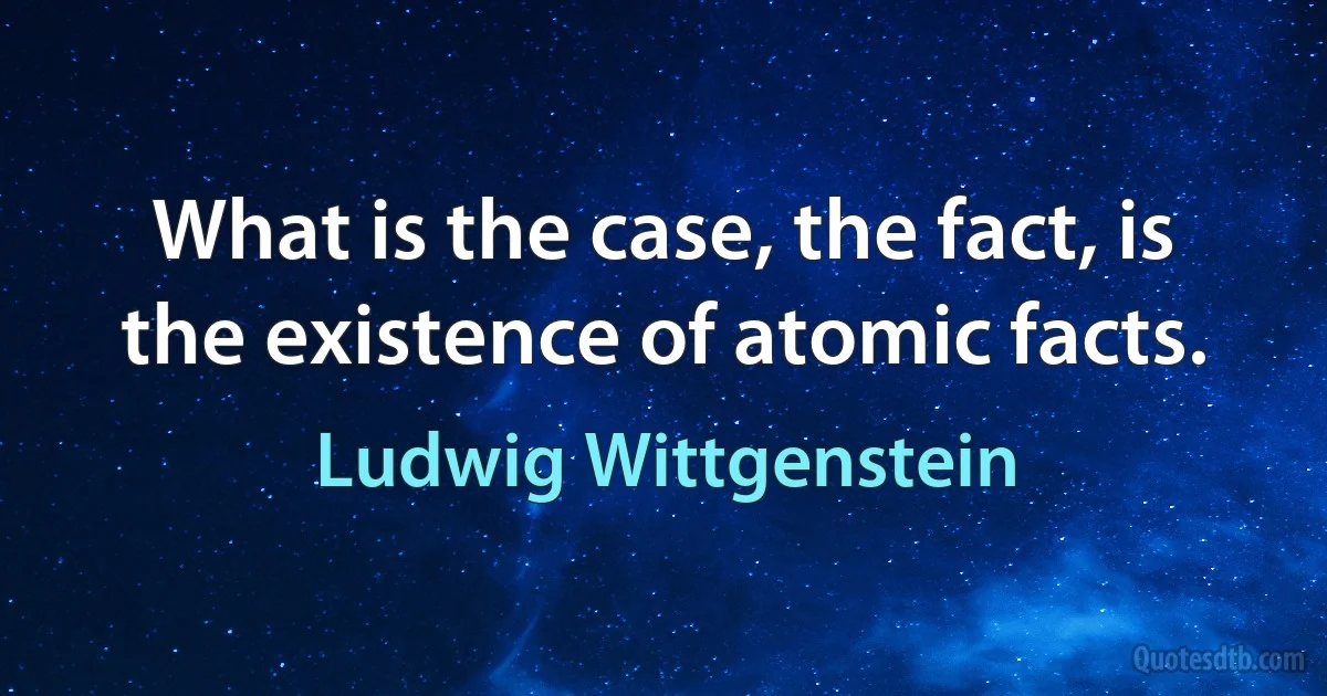 What is the case, the fact, is the existence of atomic facts. (Ludwig Wittgenstein)